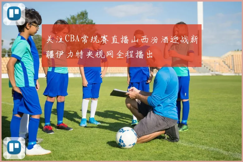 关注CBA常规赛直播山西汾酒迎战新疆伊力特央视网全程播出